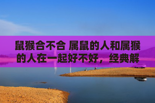 鼠猴合不合 属鼠的人和属猴的人在一起好不好，经典解答星座知识