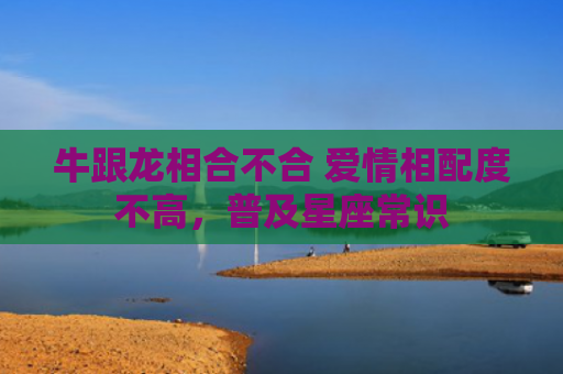 牛跟龙相合不合 爱情相配度不高，普及星座常识