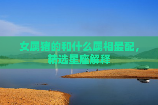 女属猪的和什么属相最配，精选星座解释