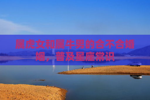 属虎女和属牛男的合不合婚姻，普及星座常识