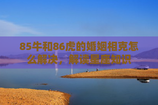 85牛和86虎的婚姻相克怎么解决，解读星座知识