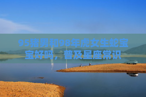95猪男和98年虎女生蛇宝宝好吗，普及星座常识