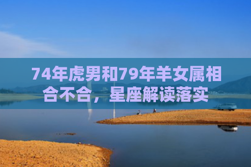 74年虎男和79年羊女属相合不合，星座解读落实