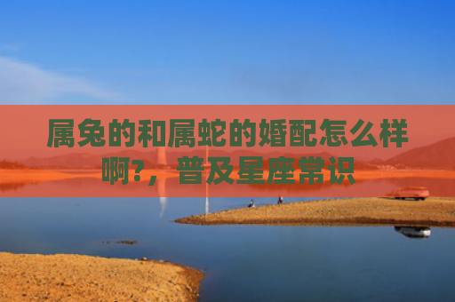 属兔的和属蛇的婚配怎么样啊?，普及星座常识