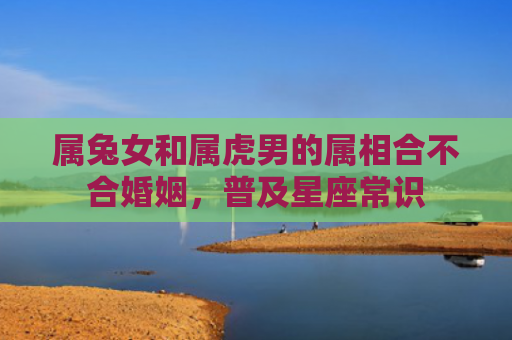 属兔女和属虎男的属相合不合婚姻，普及星座常识