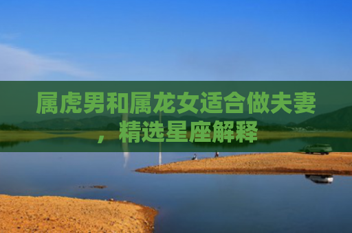 属虎男和属龙女适合做夫妻，精选星座解释