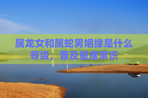 属龙女和属蛇男姻缘是什么等级，普及星座常识