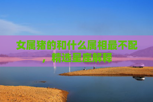 女属猪的和什么属相最不配，精选星座解释