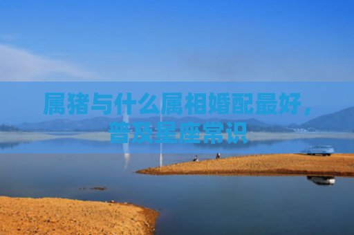 属猪与什么属相婚配最好，普及星座常识