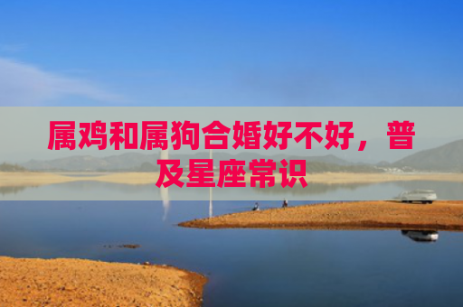 属鸡和属狗合婚好不好，普及星座常识