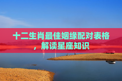 十二生肖最佳姻缘配对表格，解读星座知识