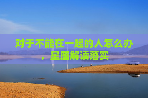 对于不能在一起的人怎么办，星座解读落实