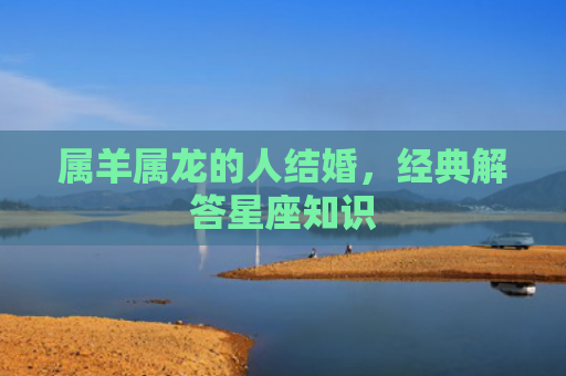 属羊属龙的人结婚，经典解答星座知识