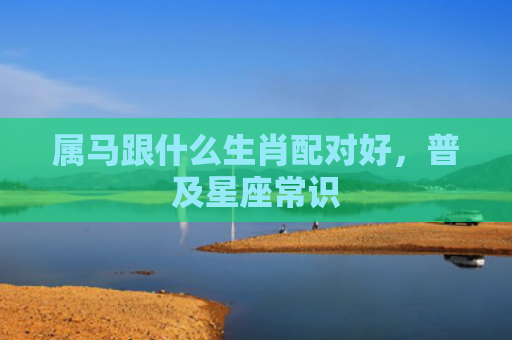 属马跟什么生肖配对好，普及星座常识