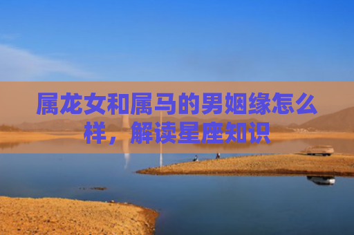 属龙女和属马的男姻缘怎么样，解读星座知识