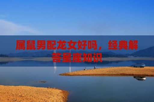 属鼠男配龙女好吗，经典解答星座知识