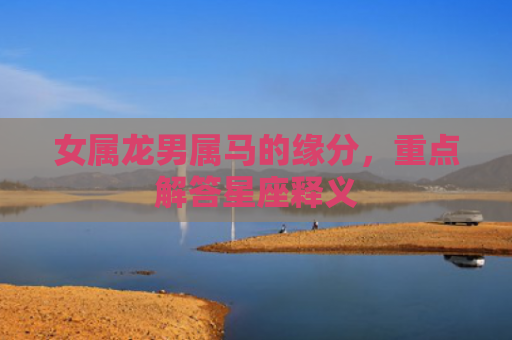 女属龙男属马的缘分，重点解答星座释义