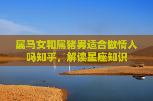 属马女和属猪男适合做情人吗知乎，解读星座知识