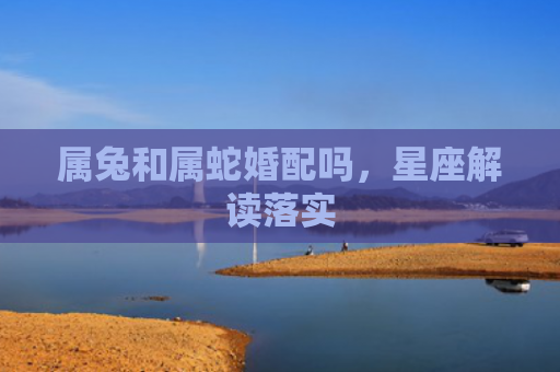 属兔和属蛇婚配吗，星座解读落实