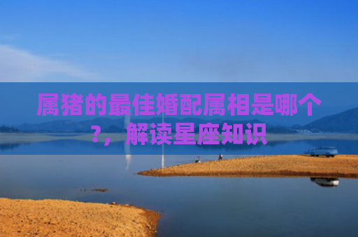 属猪的最佳婚配属相是哪个?，解读星座知识