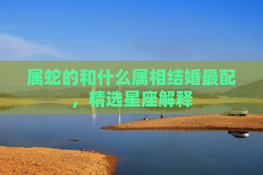 属蛇的和什么属相结婚最配，精选星座解释