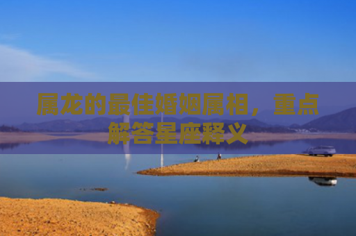 属龙的最佳婚姻属相，重点解答星座释义