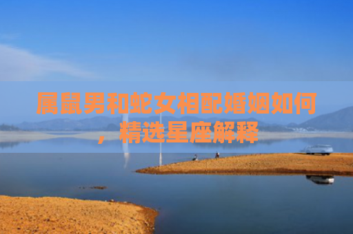 属鼠男和蛇女相配婚姻如何，精选星座解释
