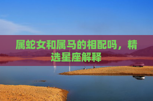 属蛇女和属马的相配吗，精选星座解释