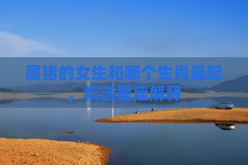 属猪的女生和哪个生肖最配，精选星座解释