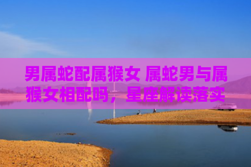 男属蛇配属猴女 属蛇男与属猴女相配吗，星座解读落实