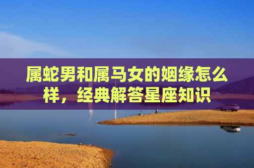 属蛇男和属马女的姻缘怎么样，经典解答星座知识