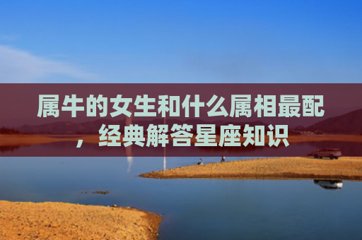 属牛的女生和什么属相最配，经典解答星座知识