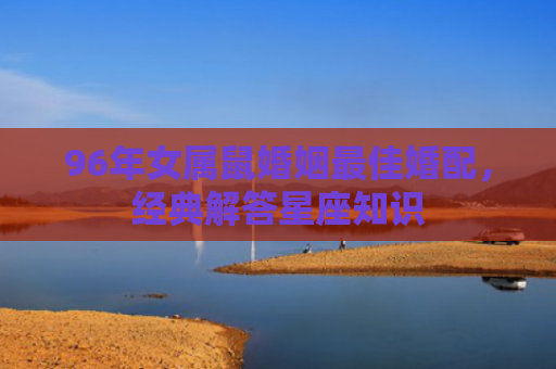 96年女属鼠婚姻最佳婚配，经典解答星座知识
