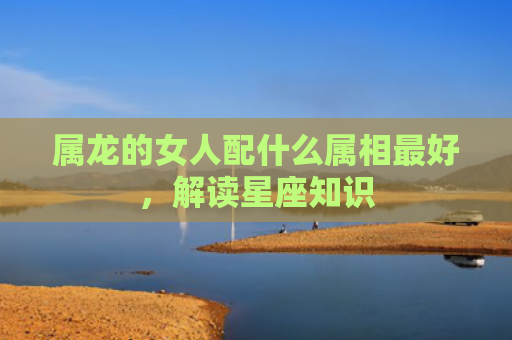 属龙的女人配什么属相最好，解读星座知识