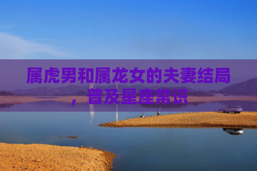 属虎男和属龙女的夫妻结局，普及星座常识