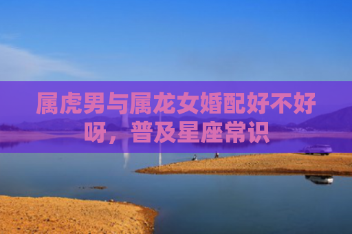 属虎男与属龙女婚配好不好呀，普及星座常识