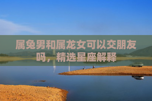 属兔男和属龙女可以交朋友吗，精选星座解释