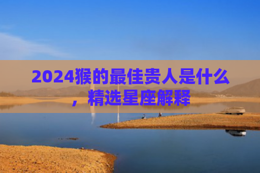 2024猴的最佳贵人是什么，精选星座解释