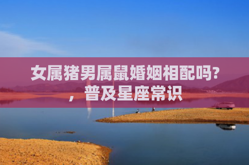 女属猪男属鼠婚姻相配吗?，普及星座常识