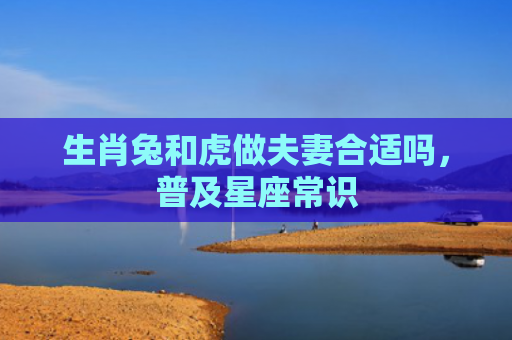 生肖兔和虎做夫妻合适吗，普及星座常识