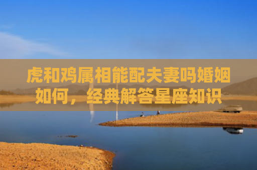 虎和鸡属相能配夫妻吗婚姻如何，经典解答星座知识