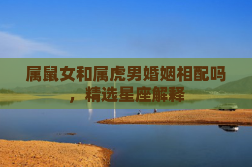 属鼠女和属虎男婚姻相配吗，精选星座解释