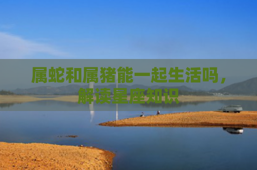 属蛇和属猪能一起生活吗，解读星座知识