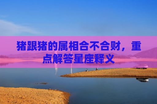 猪跟猪的属相合不合财，重点解答星座释义