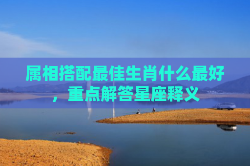 属相搭配最佳生肖什么最好，重点解答星座释义