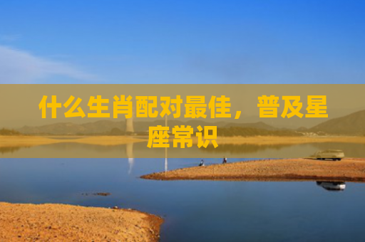 什么生肖配对最佳，普及星座常识