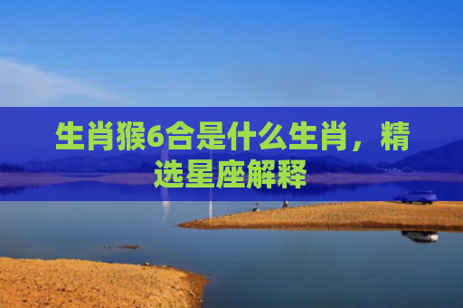 生肖猴6合是什么生肖，精选星座解释