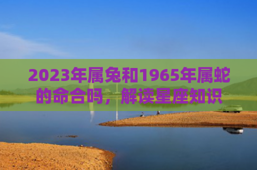 2023年属兔和1965年属蛇的命合吗，解读星座知识