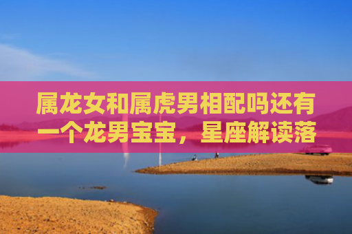 属龙女和属虎男相配吗还有一个龙男宝宝，星座解读落实