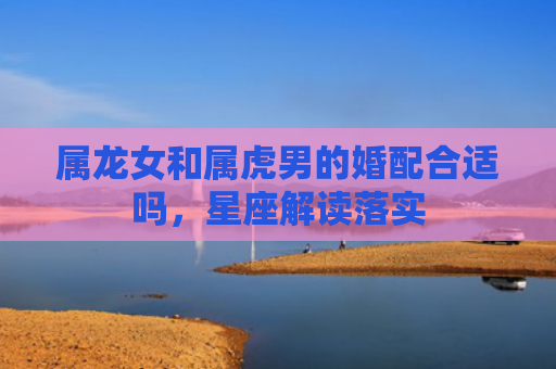 属龙女和属虎男的婚配合适吗，星座解读落实